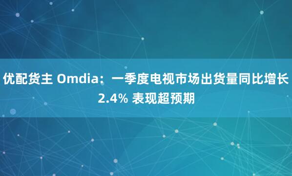 优配货主 Omdia：一季度电视市场出货量同比增长2.4% 表现超预期
