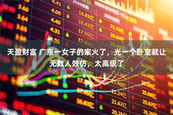 天盈财富 广东一女子的家火了，光一个卧室就让无数人效仿，太高级了