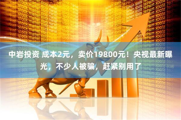 中岩投资 成本2元，卖价19800元！央视最新曝光，不少人被骗，赶紧别用了