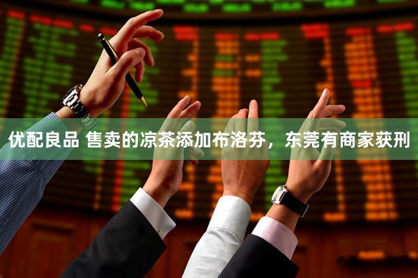优配良品 售卖的凉茶添加布洛芬，东莞有商家获刑