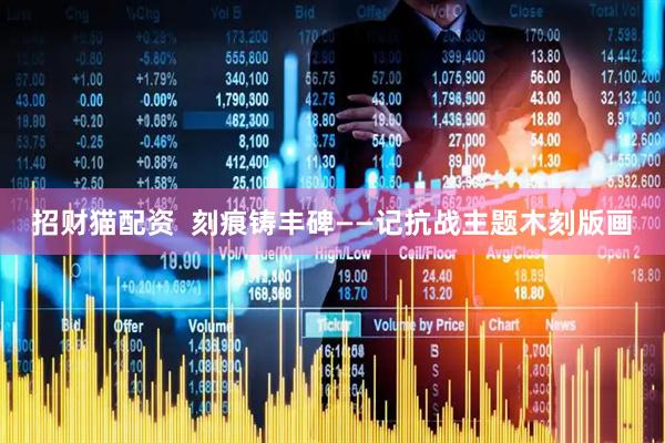 招财猫配资  刻痕铸丰碑——记抗战主题木刻版画