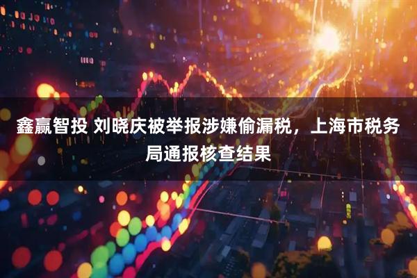 鑫赢智投 刘晓庆被举报涉嫌偷漏税，上海市税务局通报核查结果