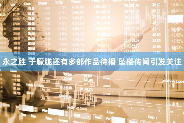 永之胜 于朦胧还有多部作品待播 坠楼传闻引发关注