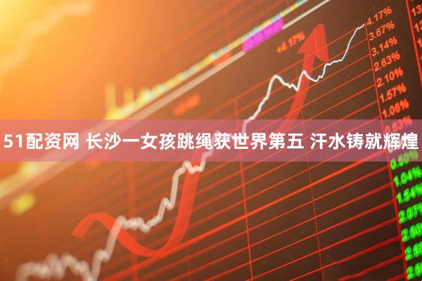 51配资网 长沙一女孩跳绳获世界第五 汗水铸就辉煌