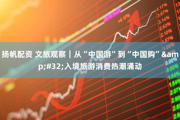 扬帆配资 文旅观察｜从“中国游”到“中国购”&#32;入境旅游消费热潮涌动
