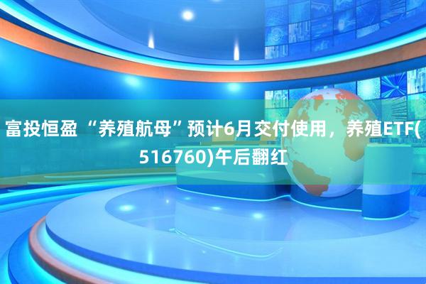 富投恒盈 “养殖航母”预计6月交付使用，养殖ETF(516760)午后翻红