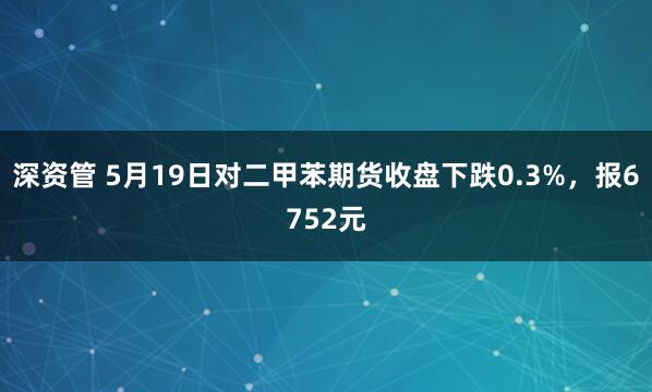 深资管 5月19日对二甲苯期货收盘下跌0.3%，报6752元