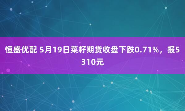 恒盛优配 5月19日菜籽期货收盘下跌0.71%，报5310元