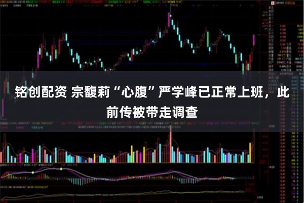 铭创配资 宗馥莉“心腹”严学峰已正常上班，此前传被带走调查