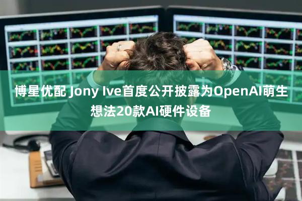博星优配 Jony Ive首度公开披露为OpenAI萌生想法20款AI硬件设备