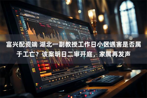 富兴配资端 湖北一副教授工作日小区遇害是否属于工亡？该案明日二审开庭，家属再发声