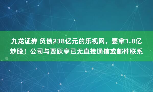 九龙证券 负债238亿元的乐视网，要拿1.8亿炒股！公司与贾跃亭已无直接通信或邮件联系