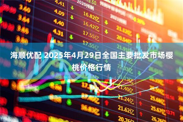 海顺优配 2025年4月29日全国主要批发市场樱桃价格行情