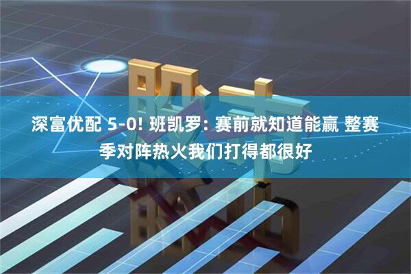 深富优配 5-0! 班凯罗: 赛前就知道能赢 整赛季对阵热火我们打得都很好